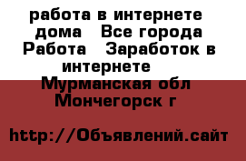 работа в интернете, дома - Все города Работа » Заработок в интернете   . Мурманская обл.,Мончегорск г.